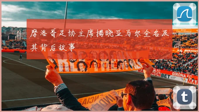 摩洛哥足协主席揭晓亚马尔全名及其背后故事