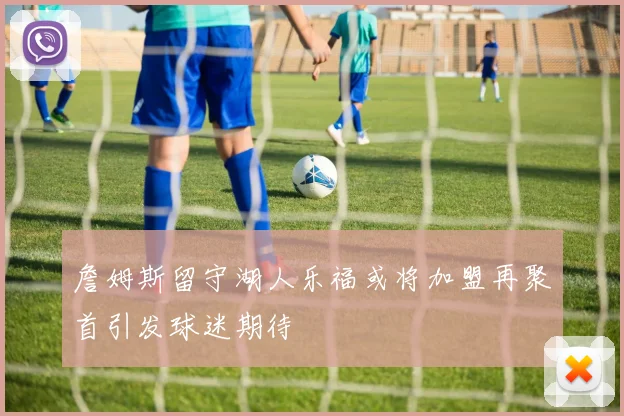 詹姆斯留守湖人乐福或将加盟再聚首引发球迷期待