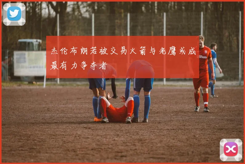 杰伦布朗若被交易火箭与老鹰或成最有力争夺者