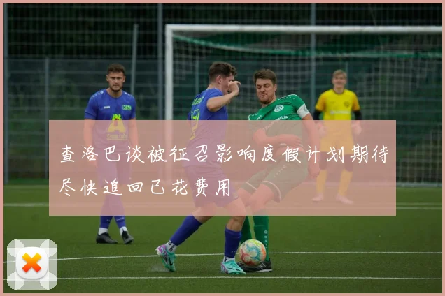 查洛巴谈被征召影响度假计划期待尽快追回已花费用