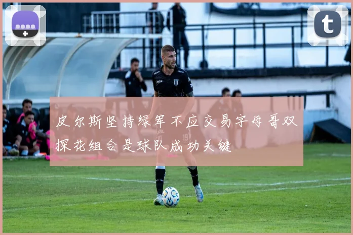 皮尔斯坚持绿军不应交易字母哥双探花组合是球队成功关键
