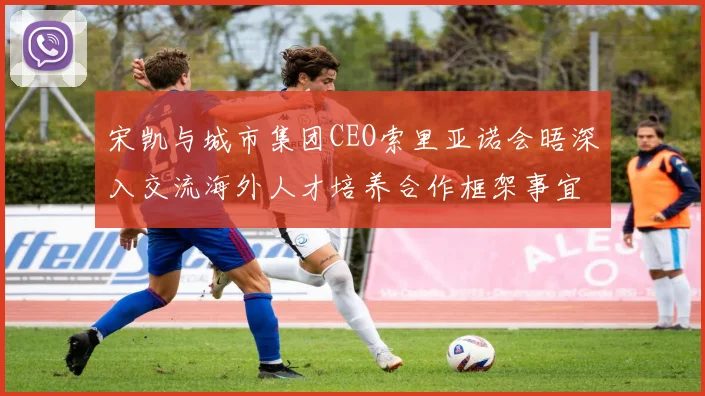 宋凯与城市集团CEO索里亚诺会晤深入交流海外人才培养合作框架事宜
