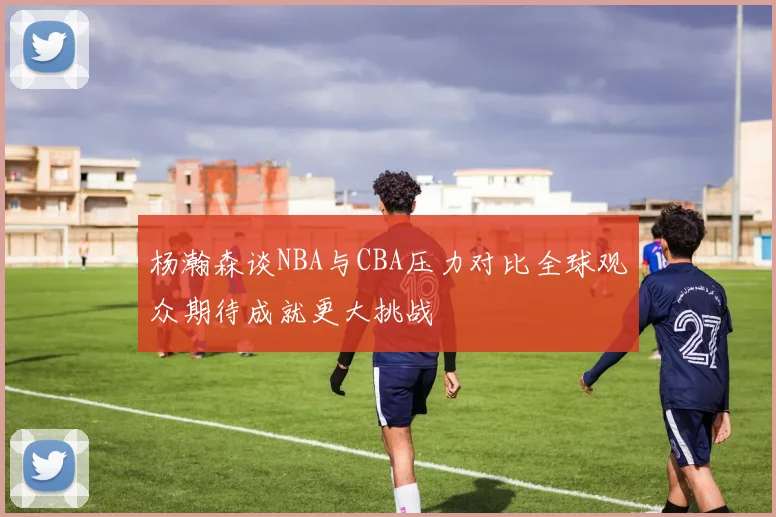 杨瀚森谈NBA与CBA压力对比全球观众期待成就更大挑战