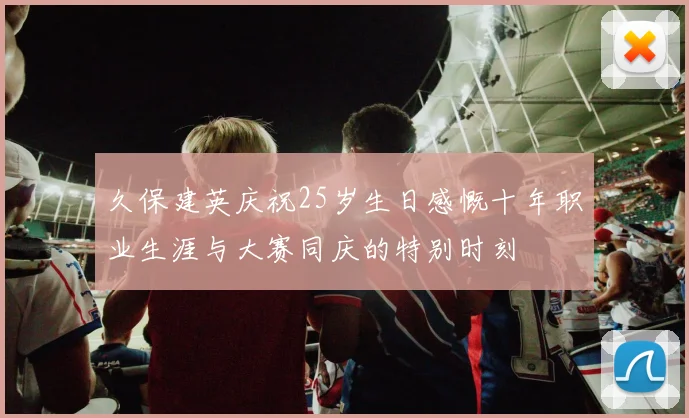 久保建英庆祝25岁生日感慨十年职业生涯与大赛同庆的特别时刻