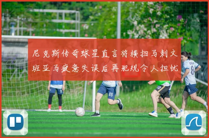 尼克斯传奇球星直言将横扫马刺文班亚马疲惫失误后再犯规令人担忧