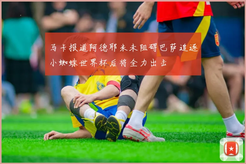 马卡报道阿德耶米未阻碍巴萨追逐小蜘蛛世界杯后将全力出击