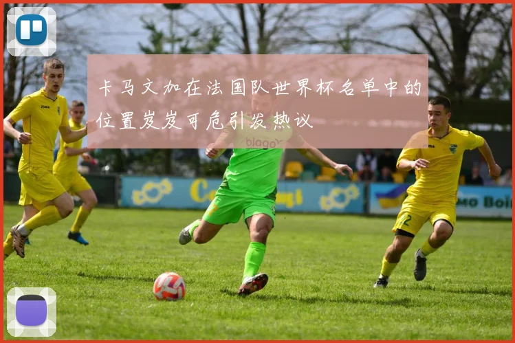 卡马文加在法国队世界杯名单中的位置岌岌可危引发热议