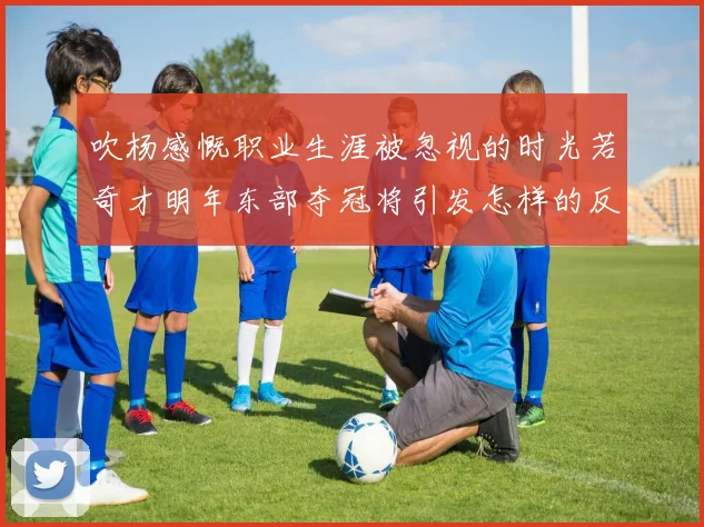 吹杨感慨职业生涯被忽视的时光若奇才明年东部夺冠将引发怎样的反响