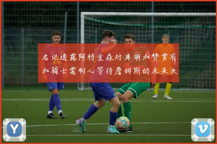 名记透露阿特金森对库明加赞赏有加骑士需耐心等待詹姆斯的未来决定