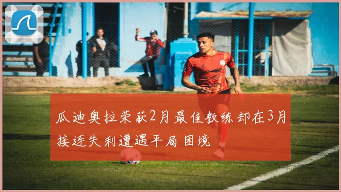 瓜迪奥拉荣获2月最佳教练却在3月接连失利遭遇平局困境