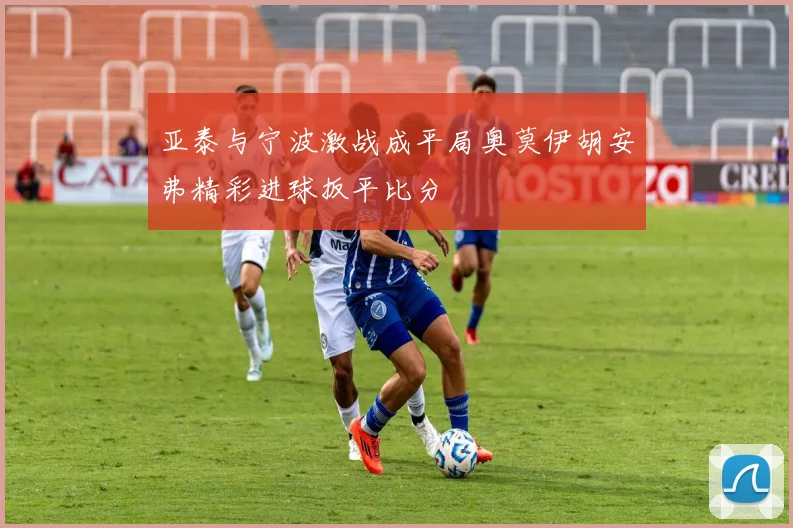 亚泰与宁波激战成平局奥莫伊胡安弗精彩进球扳平比分