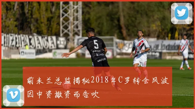 前米兰总监揭秘2018年C罗转会风波因中资撤资而告吹