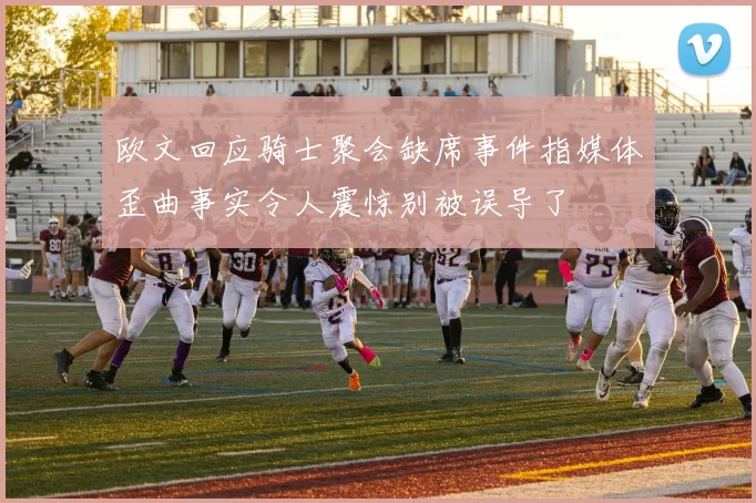 欧文回应骑士聚会缺席事件指媒体歪曲事实令人震惊别被误导了