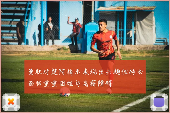 曼联对楚阿梅尼表现出兴趣但转会面临重重困难与高薪障碍