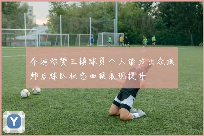 乔迪称赞三镇球员个人能力出众换帅后球队状态回暖表现提升