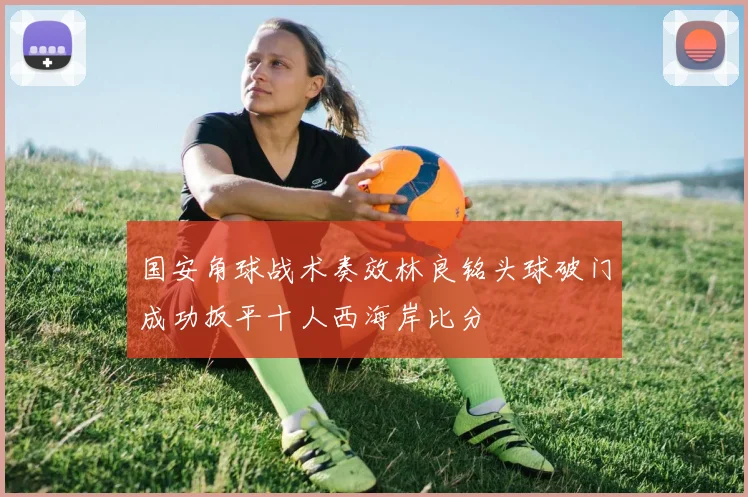 国安角球战术奏效林良铭头球破门成功扳平十人西海岸比分