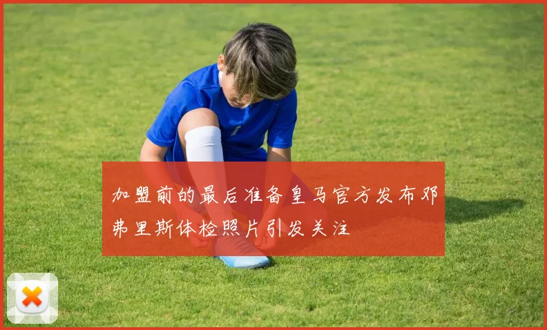 加盟前的最后准备皇马官方发布邓弗里斯体检照片引发关注