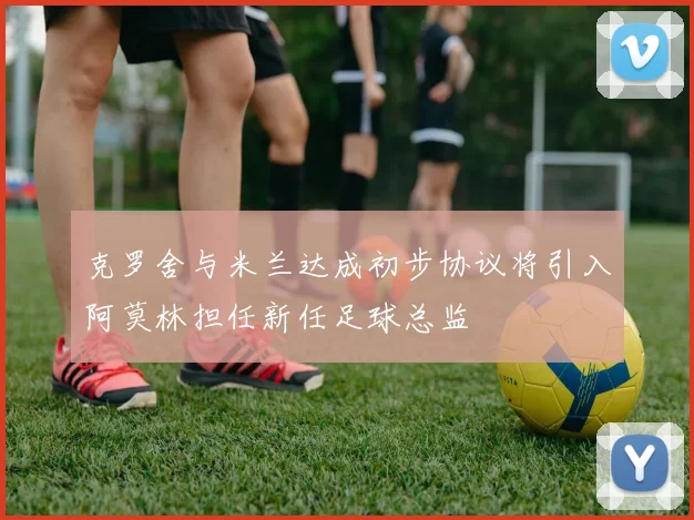 克罗舍与米兰达成初步协议将引入阿莫林担任新任足球总监