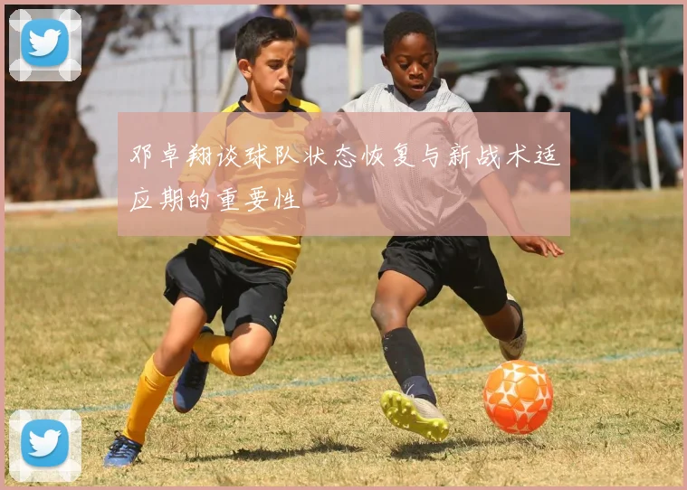 邓卓翔谈球队状态恢复与新战术适应期的重要性