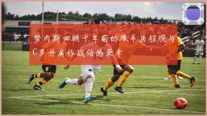 努内斯回顾十年前的艰辛历程现与C罗并肩作战倍感荣幸