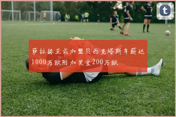 萨拉赫正式加盟贝西克塔斯年薪达1000万欧附加奖金200万欧