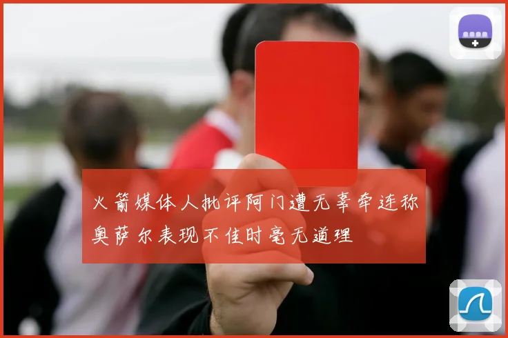 火箭媒体人批评阿门遭无辜牵连称奥萨尔表现不佳时毫无道理