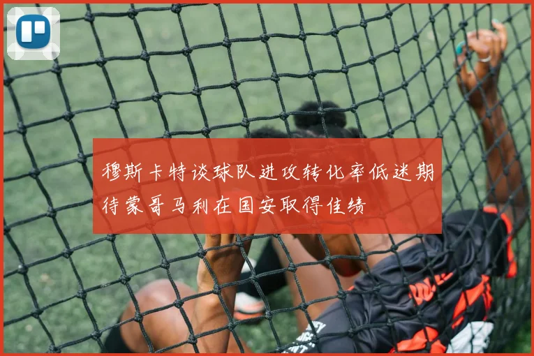 穆斯卡特谈球队进攻转化率低迷期待蒙哥马利在国安取得佳绩