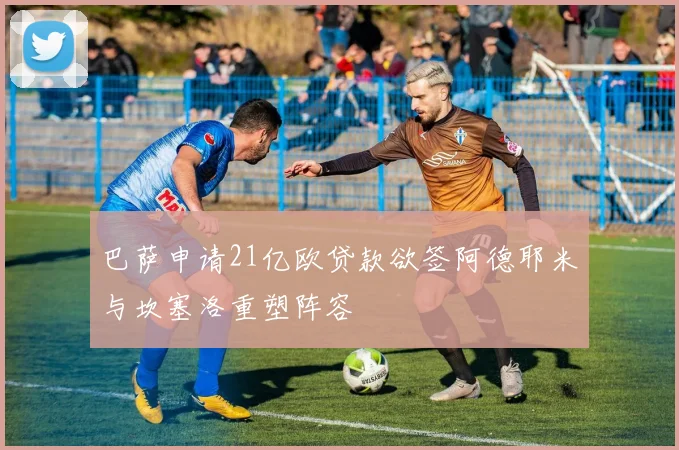 巴萨申请21亿欧贷款欲签阿德耶米与坎塞洛重塑阵容