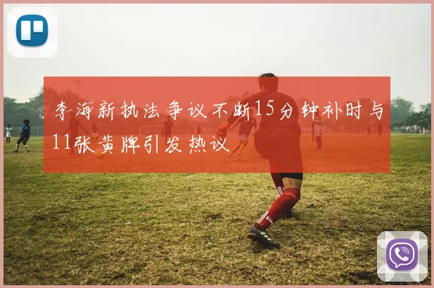 李海新执法争议不断15分钟补时与11张黄牌引发热议