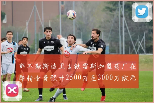 那不勒斯边卫古铁雷斯加盟药厂在即转会费预计2500万至3000万欧元