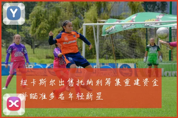 纽卡斯尔出售托纳利筹集重建资金并瞄准多名年轻新星